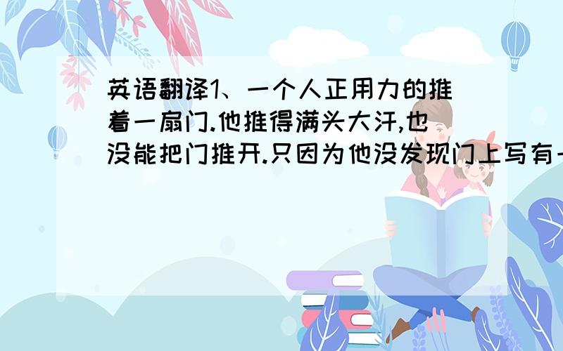 英语翻译1、一个人正用力的推着一扇门.他推得满头大汗,也没能把门推开.只因为他没发现门上写有一个“拉”字.2、有的人不重