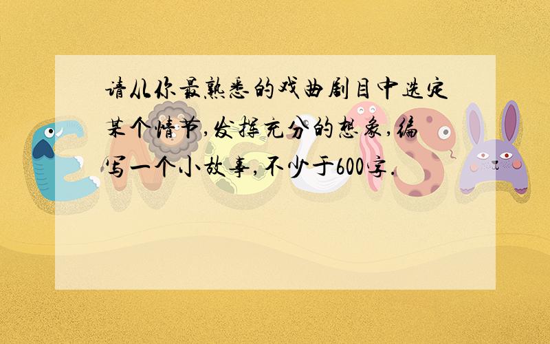 请从你最熟悉的戏曲剧目中选定某个情节,发挥充分的想象,编写一个小故事,不少于600字.