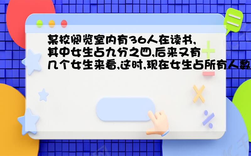 某校阅览室内有36人在读书,其中女生占九分之四,后来又有几个女生来看,这时,现在女生占所有人数的十九