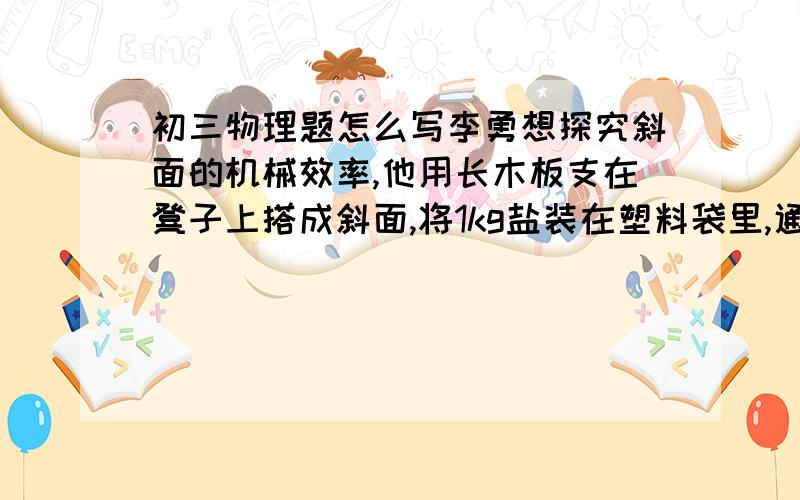 初三物理题怎么写李勇想探究斜面的机械效率,他用长木板支在凳子上搭成斜面,将1kg盐装在塑料袋里,通过弹簧测力计将盐袋沿斜