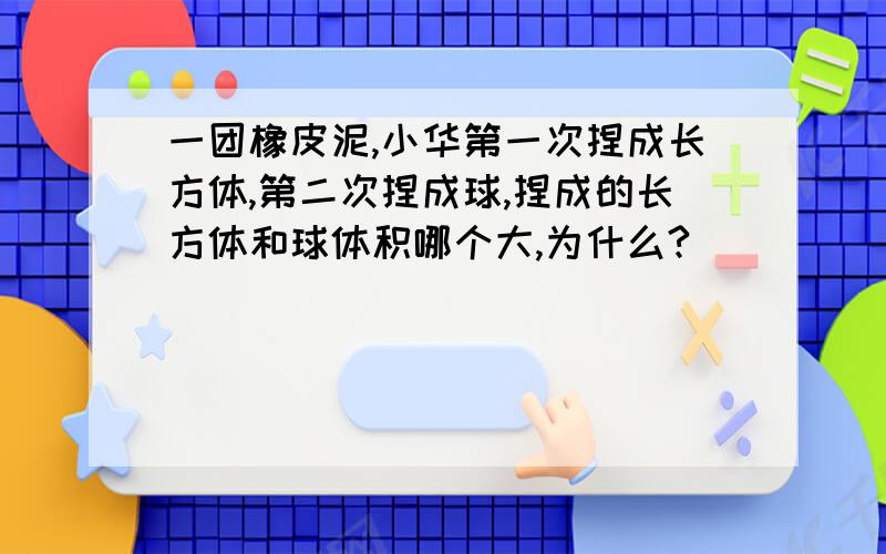 一团橡皮泥,小华第一次捏成长方体,第二次捏成球,捏成的长方体和球体积哪个大,为什么?