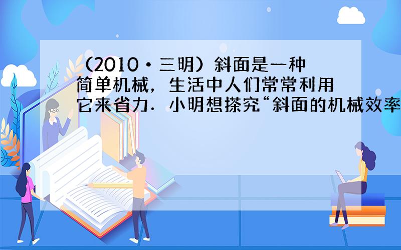 （2010•三明）斜面是一种简单机械，生活中人们常常利用它来省力．小明想搽究“斜面的机械效率与斜面的倾斜程度的关系”．于