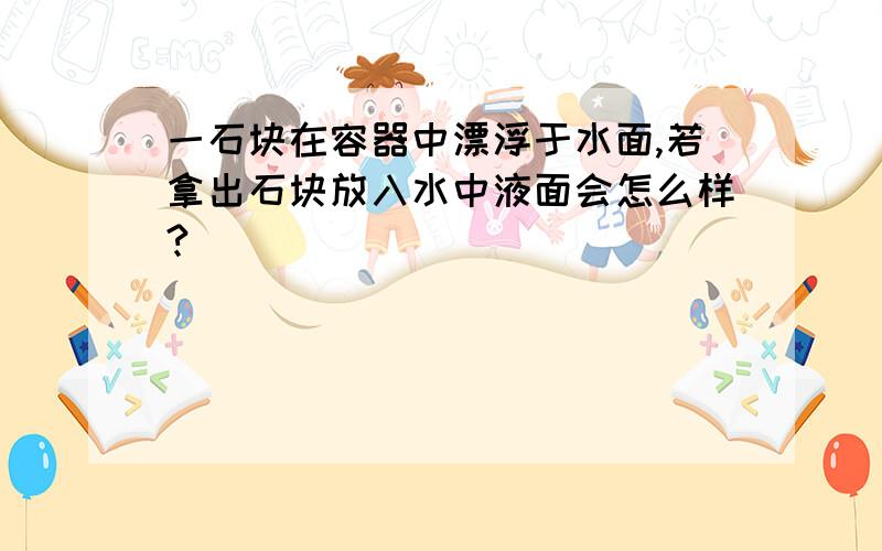 一石块在容器中漂浮于水面,若拿出石块放入水中液面会怎么样?