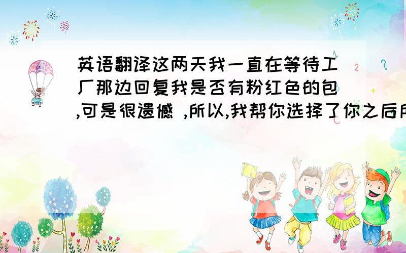 英语翻译这两天我一直在等待工厂那边回复我是否有粉红色的包,可是很遗憾 ,所以,我帮你选择了你之后所要的型号为50001的