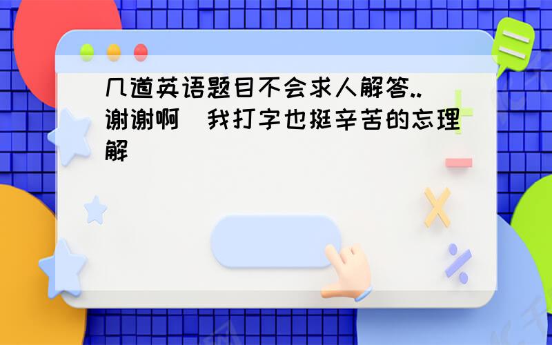 几道英语题目不会求人解答..谢谢啊（我打字也挺辛苦的忘理解）