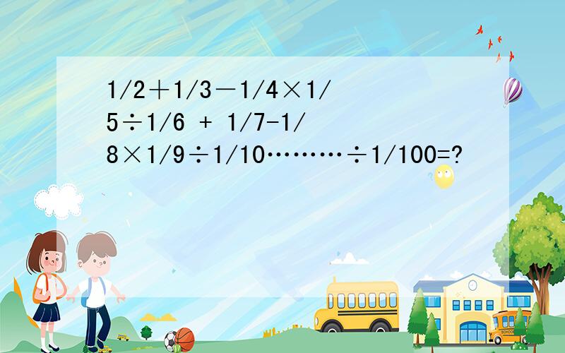 1/2＋1/3－1/4×1/5÷1/6 + 1/7-1/8×1/9÷1/10………÷1/100=?