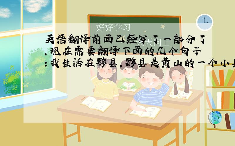 英语翻译前面已经写了一部分了,现在需要翻译下面的几个句子：我生活在黟县,黟县是黄山的一个小县城,依山傍水,风景秀丽,民风