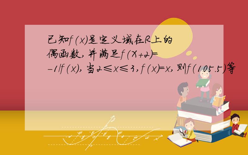 已知f(x)是定义域在R上的偶函数,并满足f(X+2）=-1/f(x),当2≤x≤3,f(x)=x,则f（105.5）等