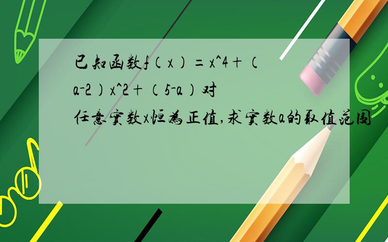 已知函数f（x）=x^4+（a-2）x^2+（5-a）对任意实数x恒为正值,求实数a的取值范围