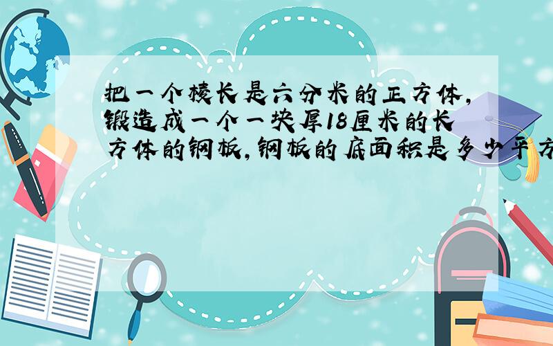 把一个棱长是六分米的正方体,锻造成一个一块厚18厘米的长方体的钢板,钢板的底面积是多少平方厘米?