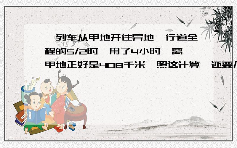 一列车从甲地开往异地,行道全程的5/2时,用了4小时,离甲地正好是408千米,照这计算,还要几小时到乙地?