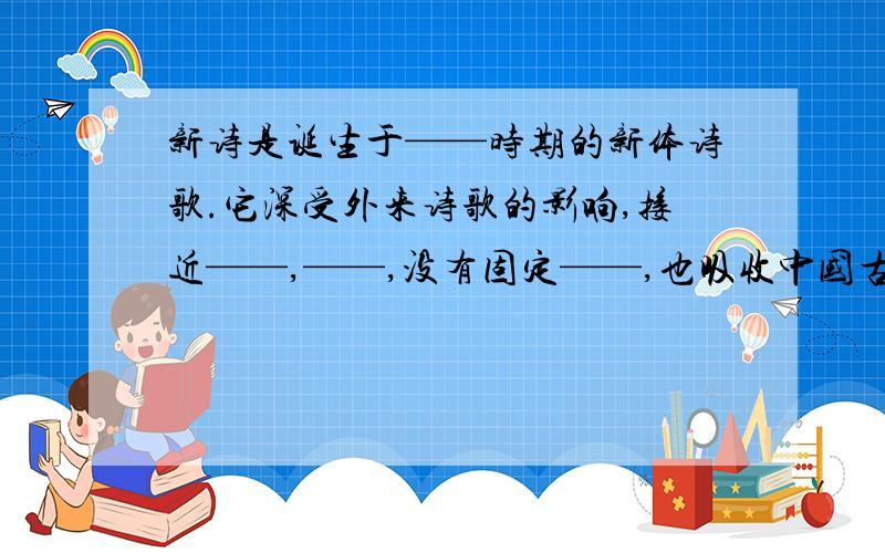 新诗是诞生于——时期的新体诗歌.它深受外来诗歌的影响,接近——,——,没有固定——,也吸收中国古典——和——中的一些手法