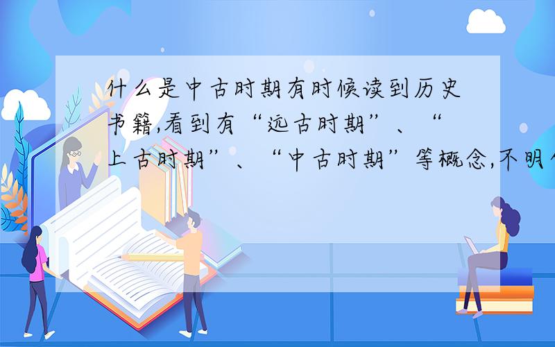 什么是中古时期有时候读到历史书籍,看到有“远古时期”、“上古时期”、“中古时期”等概念,不明白具体指哪些时期,请知道者以