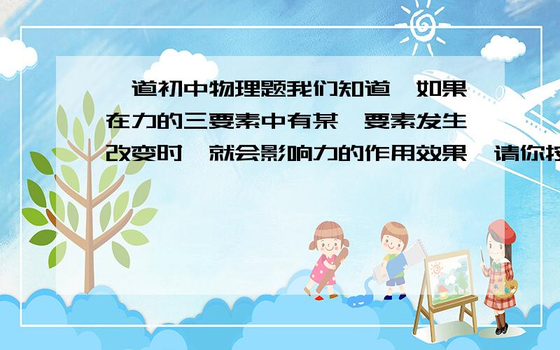 一道初中物理题我们知道,如果在力的三要素中有某一要素发生改变时,就会影响力的作用效果,请你按下面的要求,设计一个实验来验