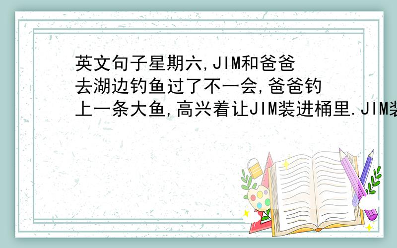 英文句子星期六,JIM和爸爸去湖边钓鱼过了不一会,爸爸钓上一条大鱼,高兴着让JIM装进桶里.JIM装进桶里,来到河边把鱼