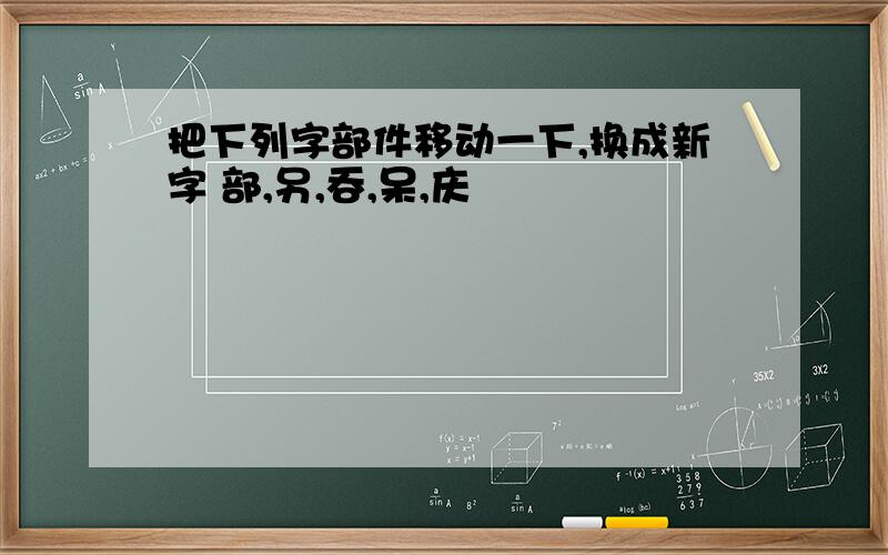 把下列字部件移动一下,换成新字 部,另,吞,呆,庆