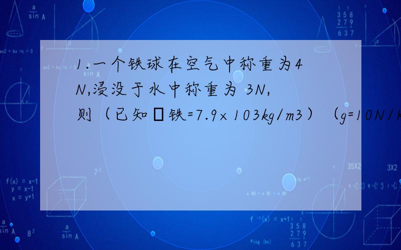 1.一个铁球在空气中称重为4N,浸没于水中称重为 3N,则（已知ρ铁=7.9×103kg/m3）（g=10N/Kg）