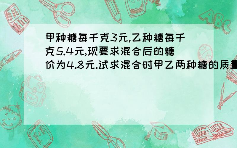 甲种糖每千克3元,乙种糖每千克5.4元,现要求混合后的糖价为4.8元.试求混合时甲乙两种糖的质量比.