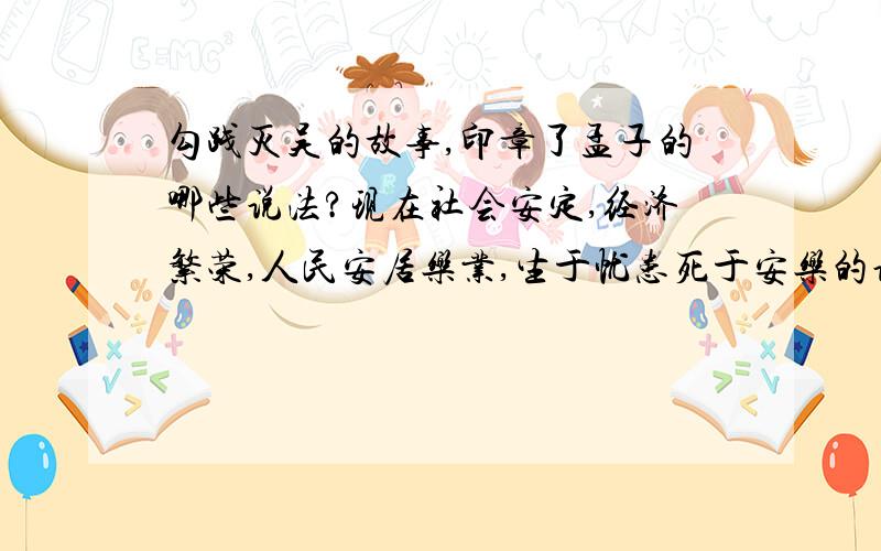 勾践灭吴的故事,印章了孟子的哪些说法?现在社会安定,经济繁荣,人民安居乐业,生于忧患死于安乐的说法是否有显示意义?请简要