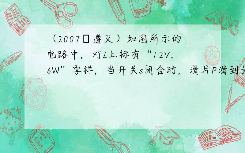 （2007•遵义）如图所示的电路中，灯L上标有“12V，6W”字样，当开关s闭合时，滑片P滑到最右端，电流表的示数为1.