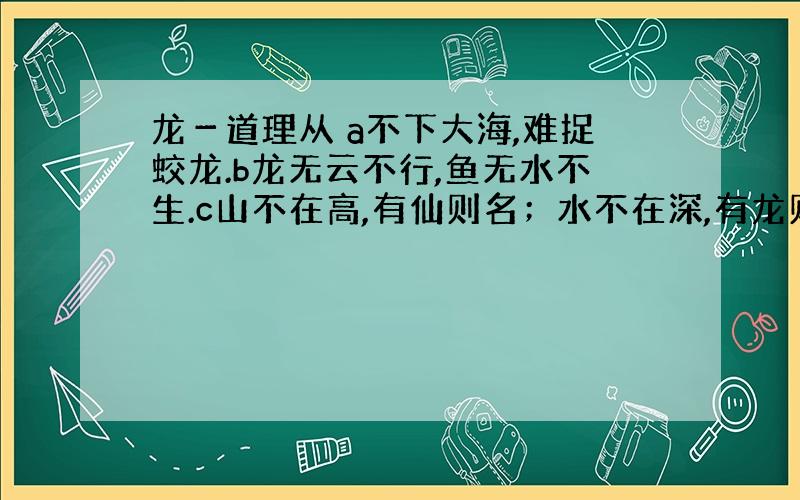 龙－道理从 a不下大海,难捉蛟龙.b龙无云不行,鱼无水不生.c山不在高,有仙则名；水不在深,有龙则灵.d积土成山,风雨兴