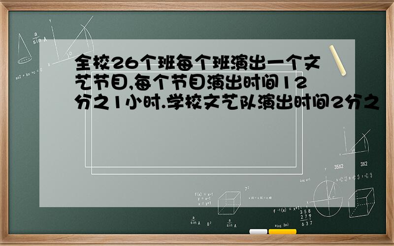 全校26个班每个班演出一个文艺节目,每个节目演出时间12分之1小时.学校文艺队演出时间2分之