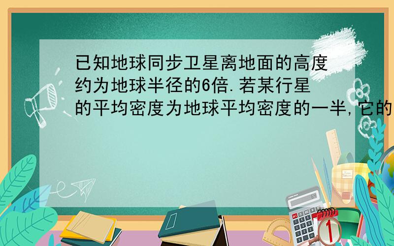 已知地球同步卫星离地面的高度约为地球半径的6倍.若某行星的平均密度为地球平均密度的一半,它的同步卫星距其表面的高度是其半