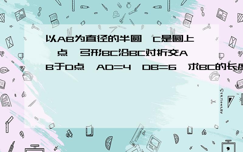 以AB为直径的半圆,C是圆上一点,弓形BC沿BC对折交AB于D点,AD=4,DB=6,求BC的长度