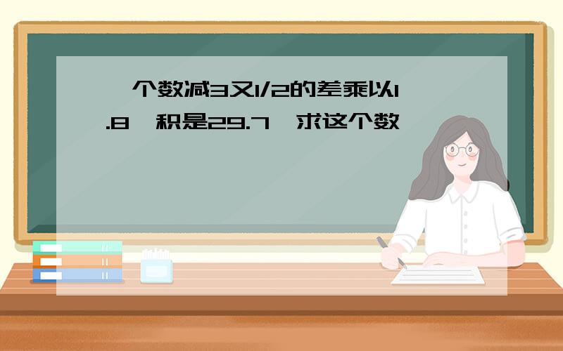 一个数减3又1/2的差乘以1.8,积是29.7,求这个数