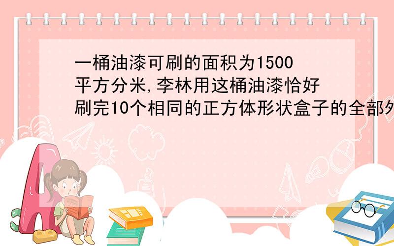 一桶油漆可刷的面积为1500平方分米,李林用这桶油漆恰好刷完10个相同的正方体形状盒子的全部外表面,这种