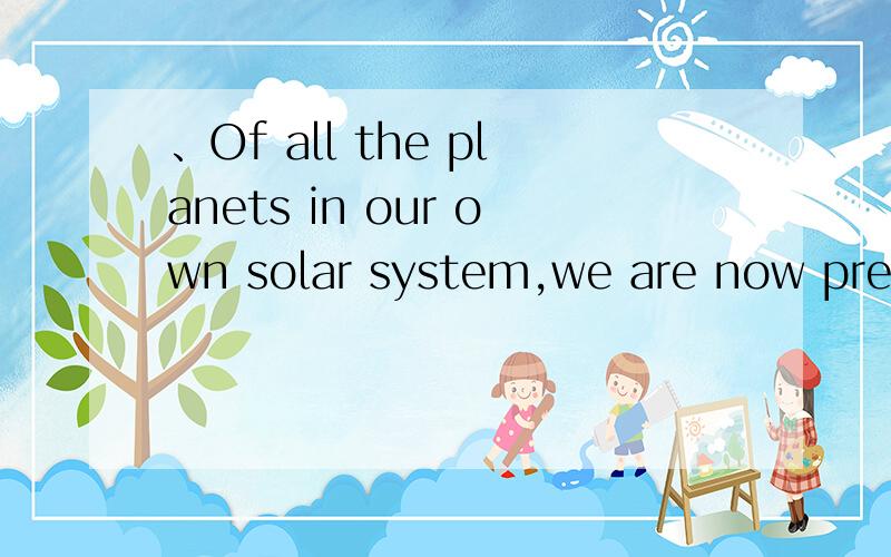 、Of all the planets in our own solar system,we are now prett