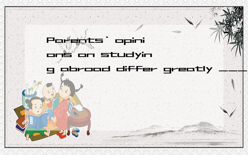 Parents‘ opinions on studying abroad differ greatly ___ thei