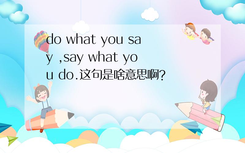 do what you say ,say what you do.这句是啥意思啊?