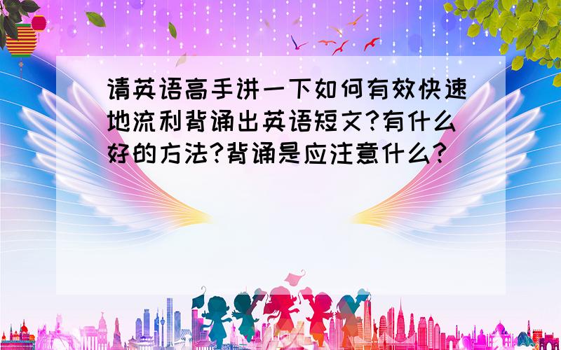 请英语高手讲一下如何有效快速地流利背诵出英语短文?有什么好的方法?背诵是应注意什么?