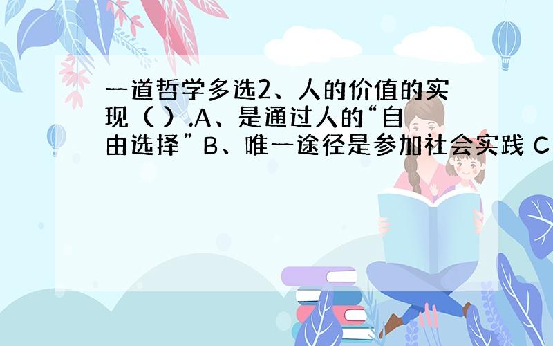 一道哲学多选2、人的价值的实现（ ）.A、是通过人的“自由选择” B、唯一途径是参加社会实践 C、是通过人的“自我设计”