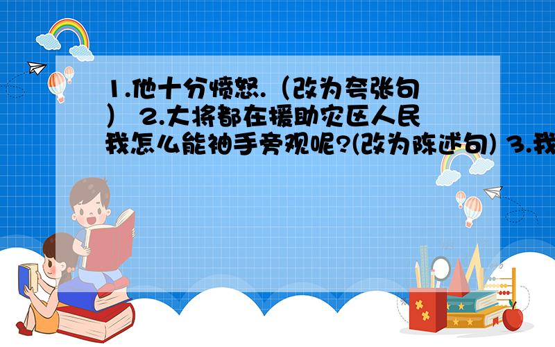 1.他十分愤怒.（改为夸张句） 2.大将都在援助灾区人民我怎么能袖手旁观呢?(改为陈述句) 3.我喝了一口古井里的水,真