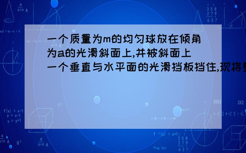 一个质量为m的均匀球放在倾角为a的光滑斜面上,并被斜面上一个垂直与水平面的光滑挡板挡住,现将整个装置