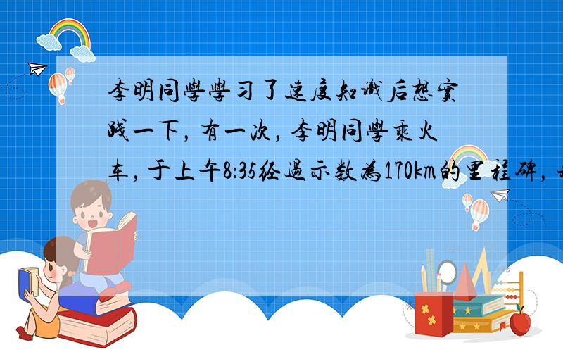 李明同学学习了速度知识后想实践一下，有一次，李明同学乘火车，于上午8：35经过示数为170km的里程碑，并记录了有关数据