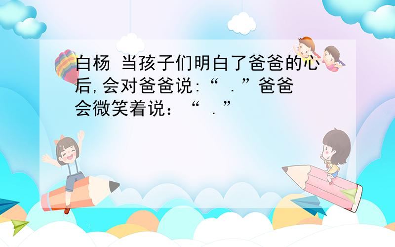 白杨 当孩子们明白了爸爸的心后,会对爸爸说:“ .”爸爸会微笑着说：“ .”