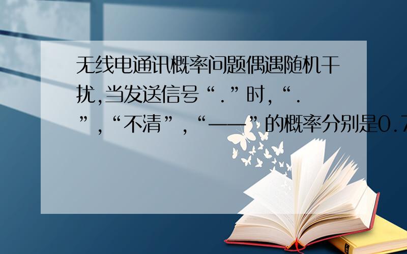 无线电通讯概率问题偶遇随机干扰,当发送信号“.”时,“.”,“不清”,“——”的概率分别是0.7,0.2与0.1；当发送