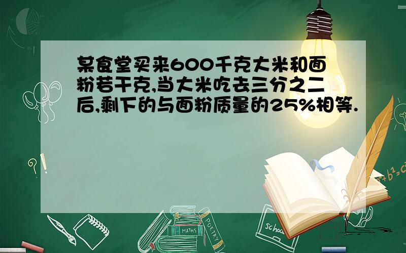 某食堂买来600千克大米和面粉若干克,当大米吃去三分之二后,剩下的与面粉质量的25%相等.