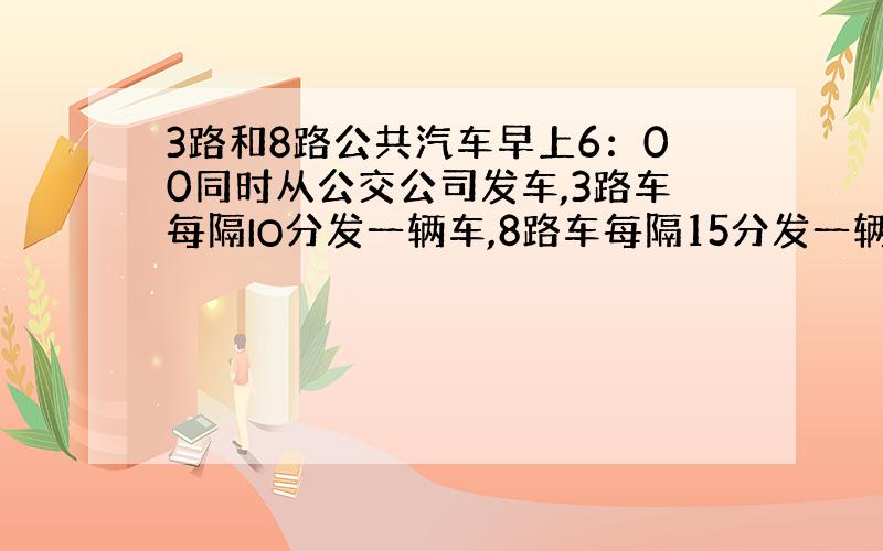 3路和8路公共汽车早上6：00同时从公交公司发车,3路车每隔IO分发一辆车,8路车每隔15分发一辆车.两路车何时第二次同