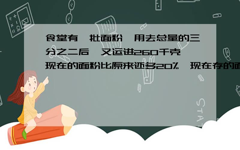 食堂有一批面粉,用去总量的三分之二后,又运进260千克,现在的面粉比原来还多20%,现在存的面粉有（ ）千