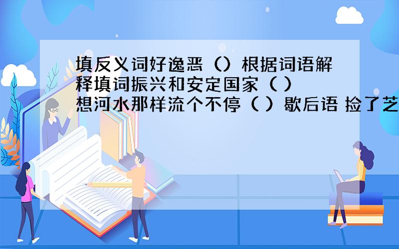 填反义词好逸恶（）根据词语解释填词振兴和安定国家（ ） 想河水那样流个不停（ ）歇后语 捡了芝麻,丢了西瓜——（ ）