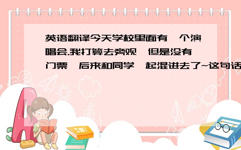 英语翻译今天学校里面有一个演唱会.我打算去旁观,但是没有门票,后来和同学一起混进去了~这句话怎么翻译成英语呢?最好多给几