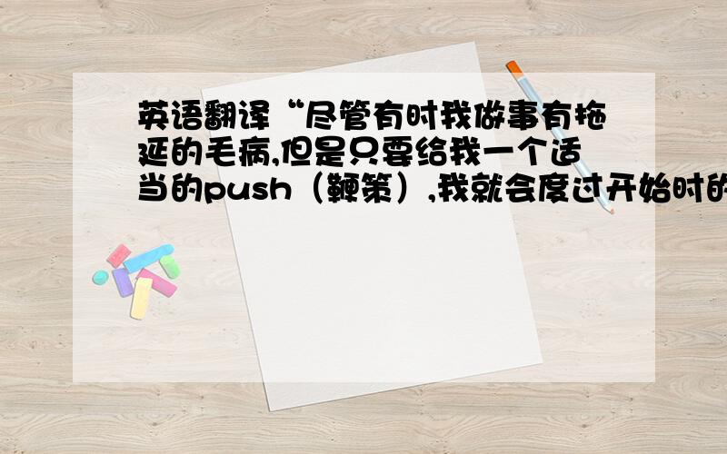 英语翻译“尽管有时我做事有拖延的毛病,但是只要给我一个适当的push（鞭策）,我就会度过开始时的困难,从而在之后走的越来