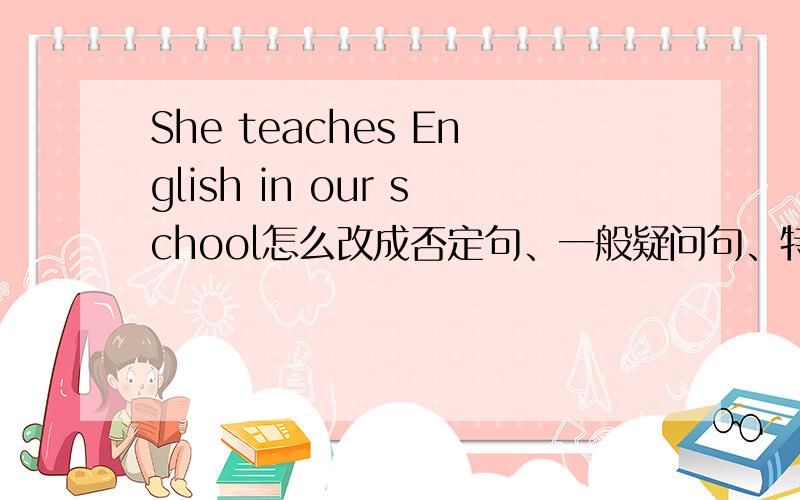 She teaches English in our school怎么改成否定句、一般疑问句、特殊疑问句