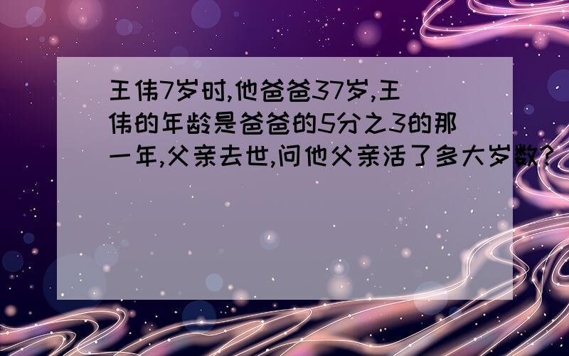 王伟7岁时,他爸爸37岁,王伟的年龄是爸爸的5分之3的那一年,父亲去世,问他父亲活了多大岁数?