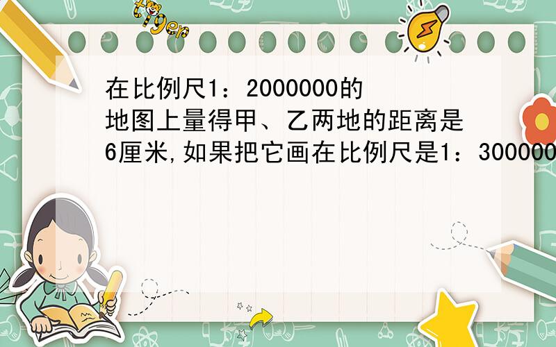 在比例尺1：2000000的地图上量得甲、乙两地的距离是6厘米,如果把它画在比例尺是1：3000000的另一幅地图上