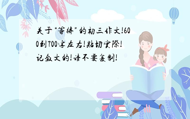 关于“等待”的初三作文!600到700字左右!贴切实际!记叙文的!请不要复制!